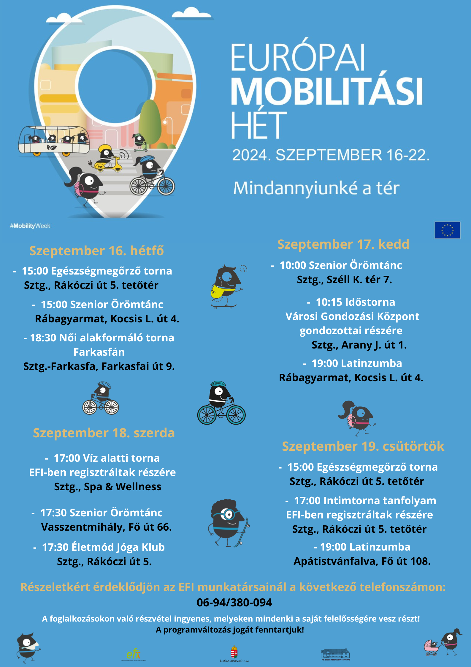 Európai Mobilitási Hét 2024. szeptember 16-22. Mindannyiunké a tér! Szeptember 16. hétfő - 15:00 Egészségmegőrző torna Sztg. Rákóczi út 5. tetőtér - 15:00 Szenior Örömtánc Rábagyarmat, Kocsis L. út 4. - 18:30 Női alakformáló torna Farkasfán Sztg.-Farkasfa, Farkasfai út 9. Szeptember 17. kedd 10:00 Szenior Örömtánc Sztg., Széll K. tér 7. - 10:15 Időstorna Városi Gondozási Központ gondozottjai részére Sztg., Arany J. út 1. - 19:00 Latinzumba Rábagyarmat, Kocsis L. út 4. Szeptember 18. szerda - 17:00 Víz alatti torna EFI-ben regisztráltak részére Sztg. Spa & Wellness - 17:30 Szenior Örömtánc Vasszentmihály, Fő út 66. -17:30 Életmód Jóga Klub Sztg., Rákóczi út 5. Szeptember 19. Csütörtök -15:00 Egészségvédő torna Sztg., Rákóczi út 5. tetőtér - 17:00 Intimtorna tanfolyam EFI-ben reg. részére  Sztg., Rákóczi út 5. tetőtér - 19:00 Latinzumba Apátistvánfalva, Fő út 108. Részletekért érdeklődjön az EFI munkatársainál a következő telefonszámon: 06-94/380-094. A foglalkozásokon való részvétel ingyenes, melyeken mindenki a saját felelősségére vesz részt! A programváltozás jogát fenntartjuk!  